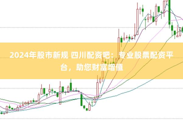2024年股市新规 四川配资吧：专业股票配资平台，助您财富增值
