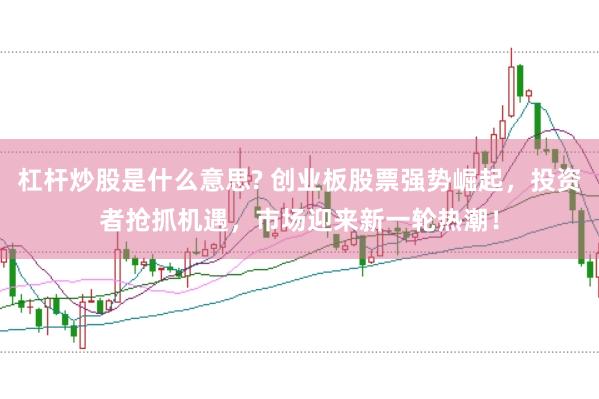 杠杆炒股是什么意思? 创业板股票强势崛起，投资者抢抓机遇，市场迎来新一轮热潮！