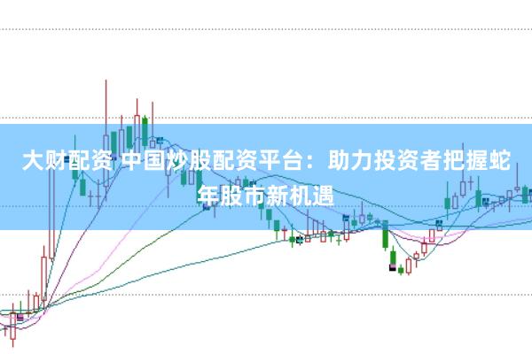 大财配资 中国炒股配资平台：助力投资者把握蛇年股市新机遇