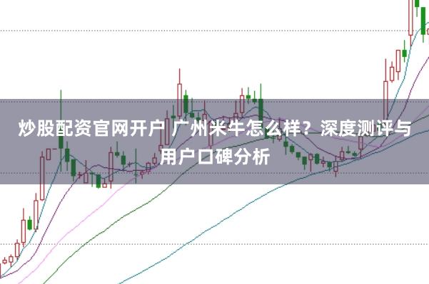 炒股配资官网开户 广州米牛怎么样？深度测评与用户口碑分析