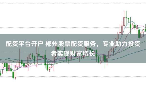 配资平台开户 郴州股票配资服务，专业助力投资者实现财富增长