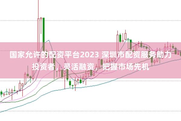 国家允许的配资平台2023 深圳市配资服务助力投资者，灵活融资，把握市场先机