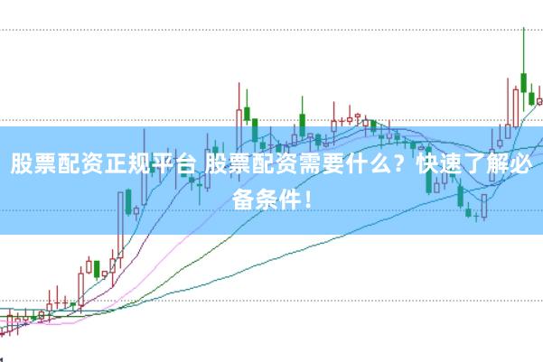 股票配资正规平台 股票配资需要什么？快速了解必备条件！