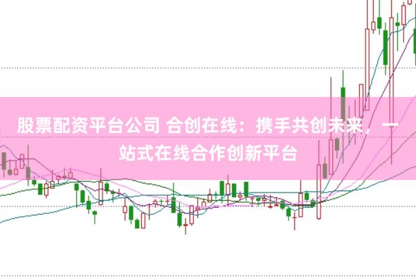 股票配资平台公司 合创在线：携手共创未来，一站式在线合作创新平台