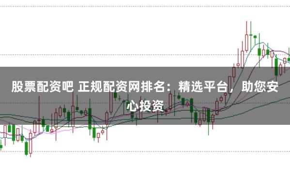 股票配资吧 正规配资网排名：精选平台，助您安心投资
