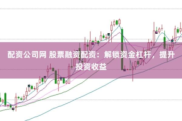 配资公司网 股票融资配资：解锁资金杠杆，提升投资收益