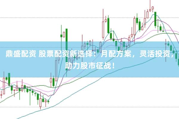 鼎盛配资 股票配资新选择：月配方案，灵活投资，助力股市征战！