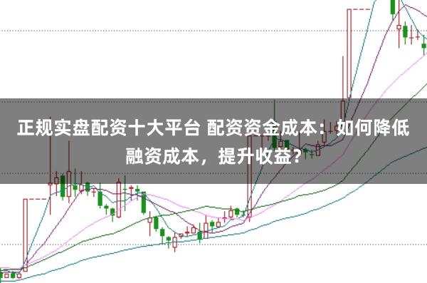正规实盘配资十大平台 配资资金成本：如何降低融资成本，提升收益？