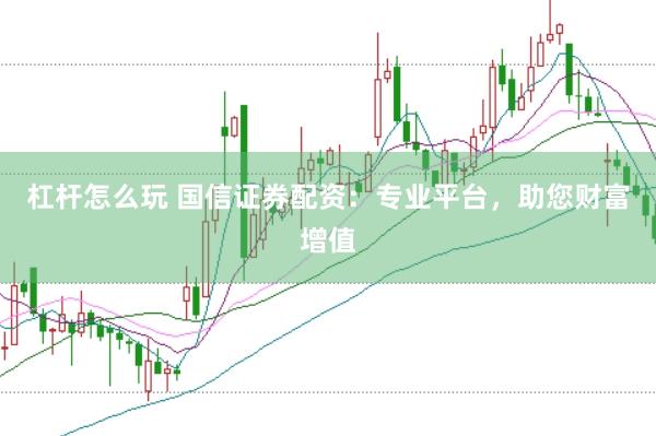 杠杆怎么玩 国信证券配资：专业平台，助您财富增值