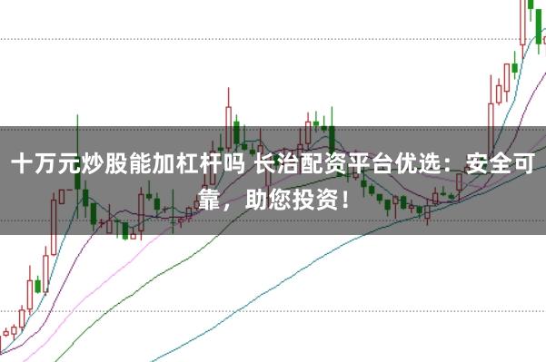 十万元炒股能加杠杆吗 长治配资平台优选：安全可靠，助您投资！