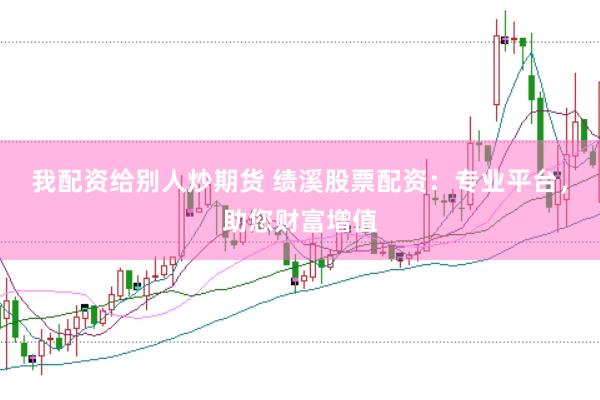 我配资给别人炒期货 绩溪股票配资：专业平台，助您财富增值