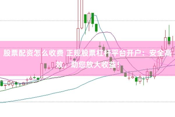 股票配资怎么收费 正规股票杠杆平台开户：安全高效，助您放大收益！