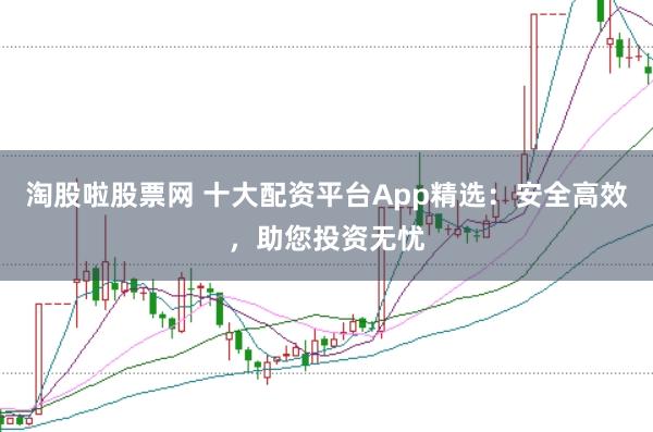 淘股啦股票网 十大配资平台App精选：安全高效，助您投资无忧