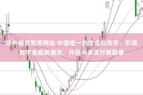 场外股票配资网站 中国唯一合法虚拟货币：引领数字金融新潮流，开启未来支付新篇章