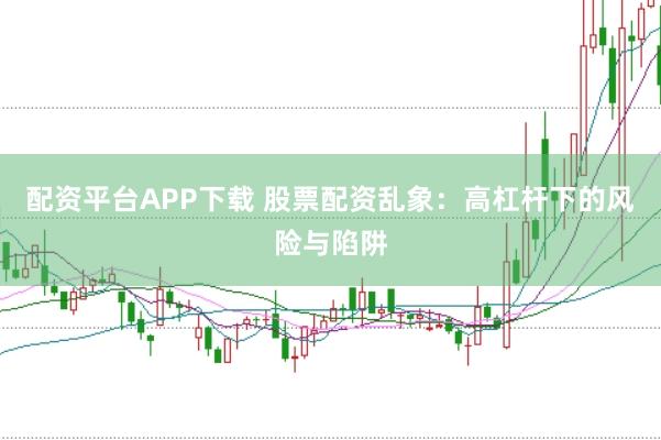 配资平台APP下载 股票配资乱象：高杠杆下的风险与陷阱