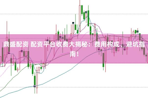 鼎盛配资 配资平台收费大揭秘：费用构成、避坑指南！