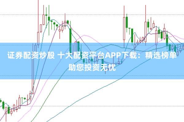 证券配资炒股 十大配资平台APP下载：精选榜单助您投资无忧