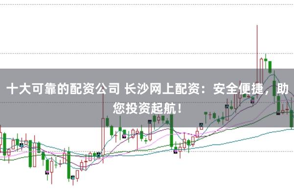 十大可靠的配资公司 长沙网上配资：安全便捷，助您投资起航！