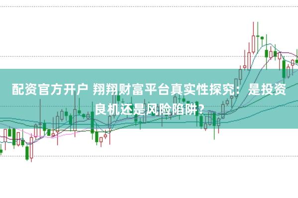 配资官方开户 翔翔财富平台真实性探究：是投资良机还是风险陷阱？