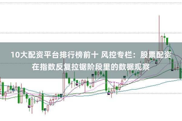 10大配资平台排行榜前十 风控专栏:股票配资在指数反复拉锯阶段里的数据观察
