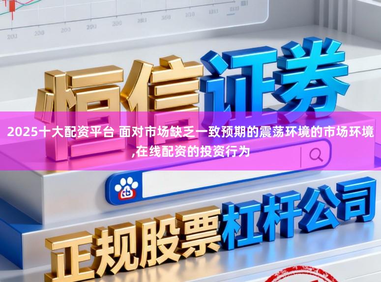 2025十大配资平台 面对市场缺乏一致预期的震荡环境的市场环境，在线配资的投资行为