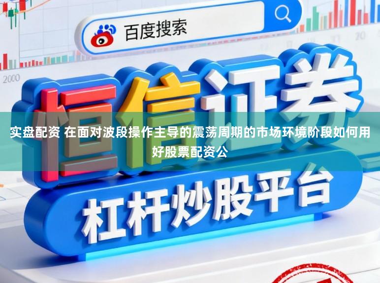 实盘配资 在面对波段操作主导的震荡周期的市场环境阶段如何用好股票配资公