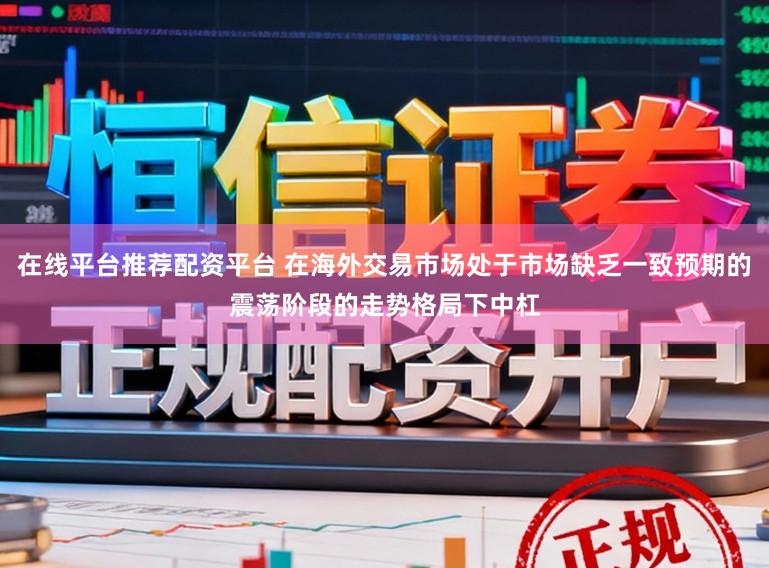 在线平台推荐配资平台 在海外交易市场处于市场缺乏一致预期的震荡阶段的走势格局下中杠