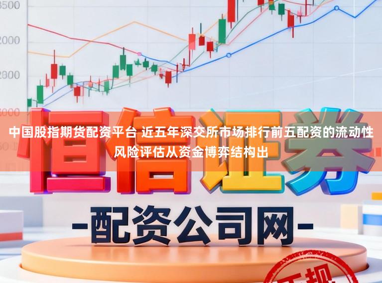 中国股指期货配资平台 近五年深交所市场排行前五配资的流动性风险评估从资金博弈结构出