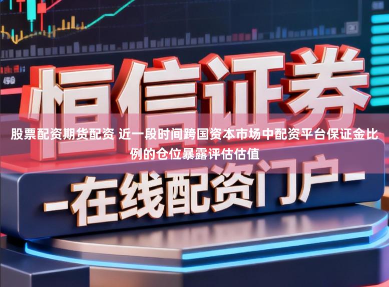 股票配资期货配资 近一段时间跨国资本市场中配资平台保证金比例的仓位暴露评估估值