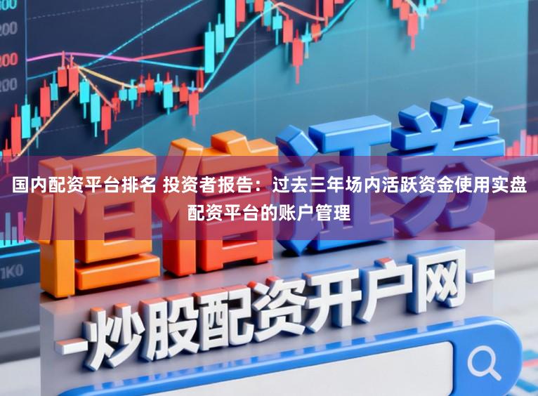 国内配资平台排名 投资者报告：过去三年场内活跃资金使用实盘配资平台的账户管理