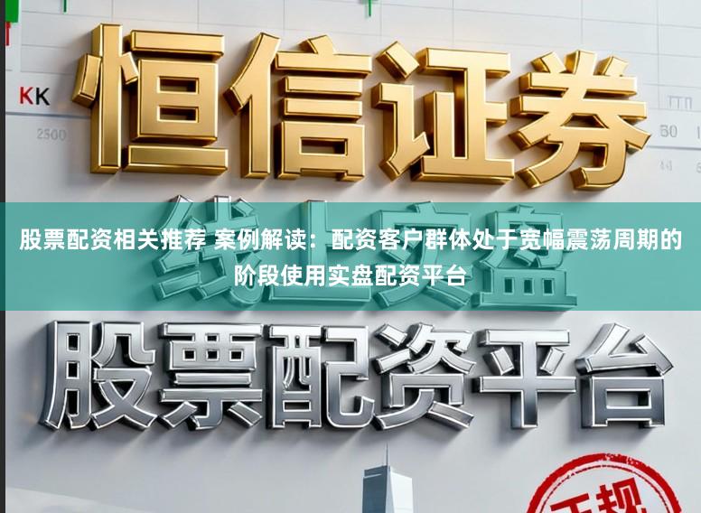 股票配资相关推荐 案例解读：配资客户群体处于宽幅震荡周期的阶段使用实盘配资平台