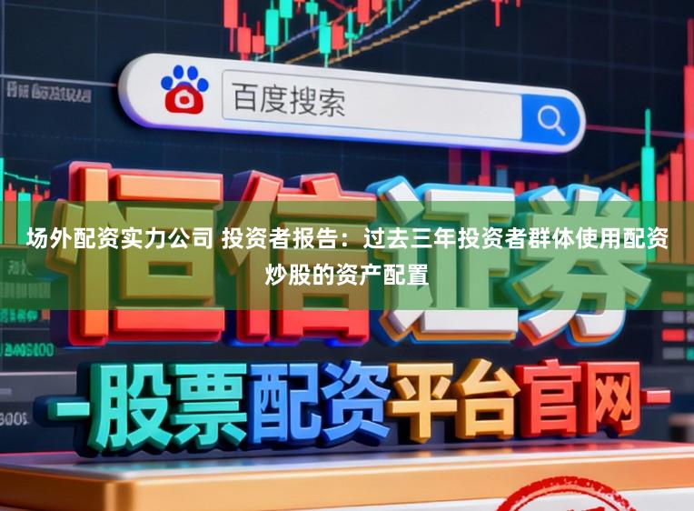 场外配资实力公司 投资者报告：过去三年投资者群体使用配资炒股的资产配置
