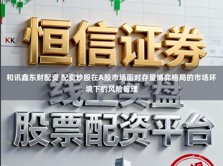 和讯鑫东财配资 配资炒股在A股市场面对存量博弈格局的市场环境下的风险管理