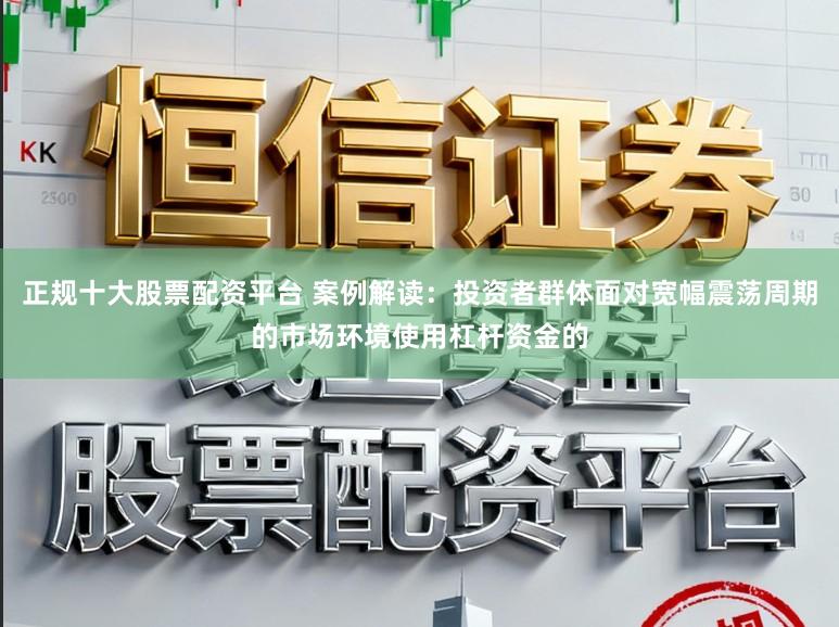 正规十大股票配资平台 案例解读：投资者群体面对宽幅震荡周期的市场环境使用杠杆资金的