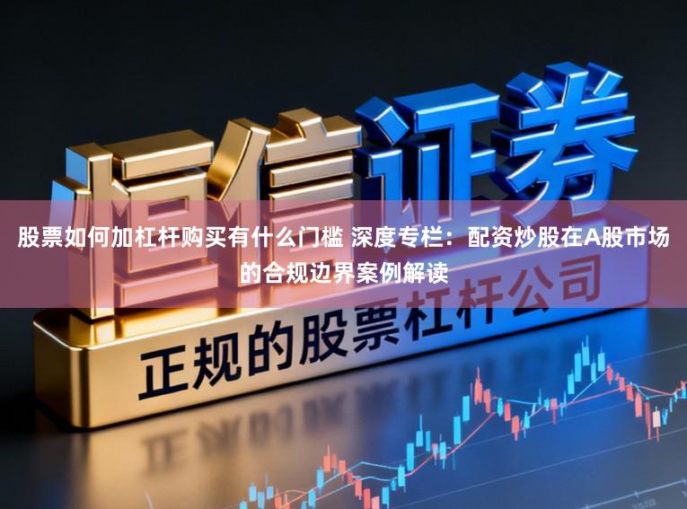 股票如何加杠杆购买有什么门槛 深度专栏：配资炒股在A股市场的合规边界案例解读