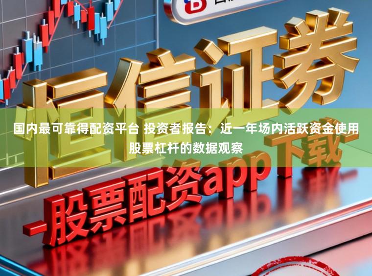 国内最可靠得配资平台 投资者报告：近一年场内活跃资金使用股票杠杆的数据观察