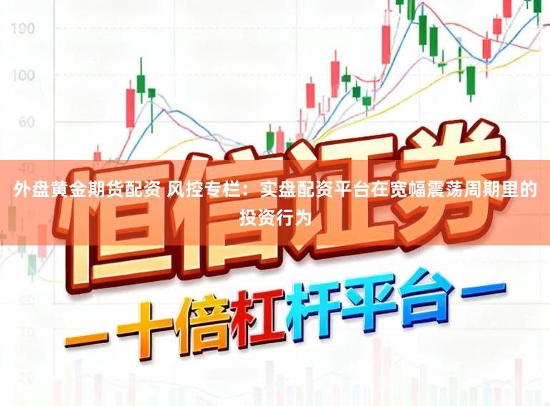 外盘黄金期货配资 风控专栏：实盘配资平台在宽幅震荡周期里的投资行为