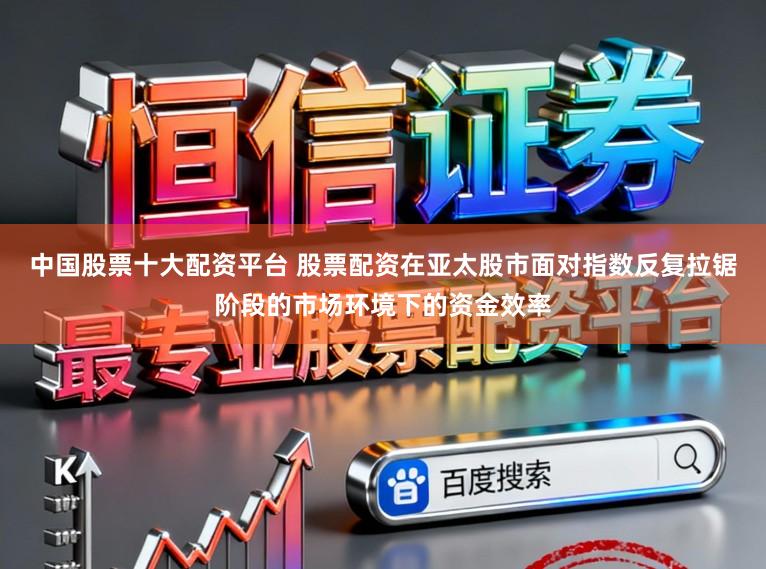 中国股票十大配资平台 股票配资在亚太股市面对指数反复拉锯阶段的市场环境下的资金效率