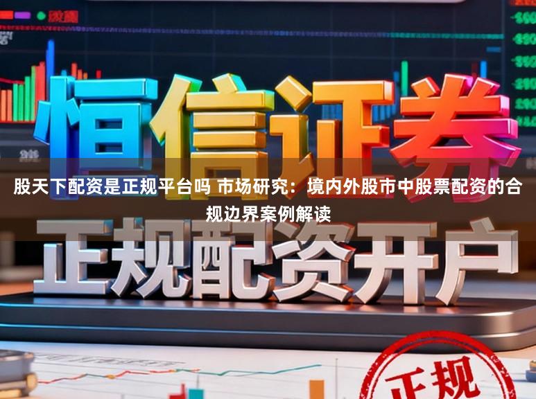 股天下配资是正规平台吗 市场研究：境内外股市中股票配资的合规边界案例解读