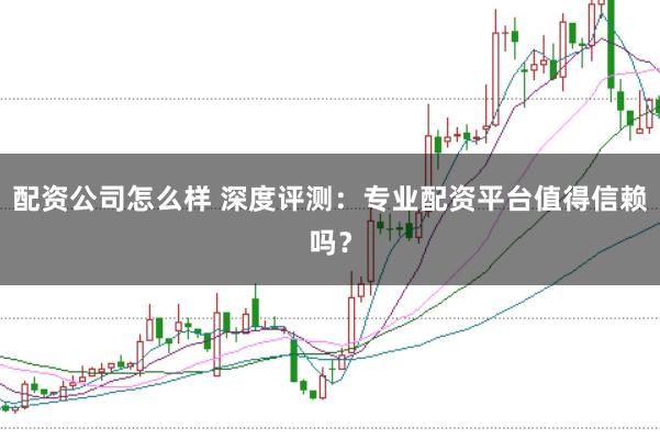 配资公司怎么样 深度评测：专业配资平台值得信赖吗？
